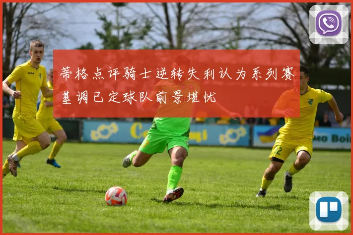 蒂格点评骑士逆转失利认为系列赛基调已定球队前景堪忧