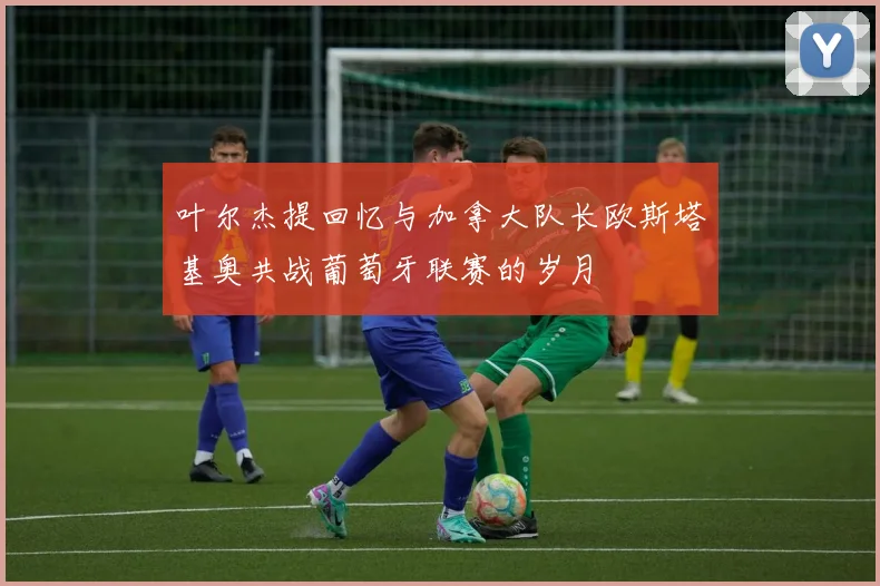 叶尔杰提回忆与加拿大队长欧斯塔基奥共战葡萄牙联赛的岁月