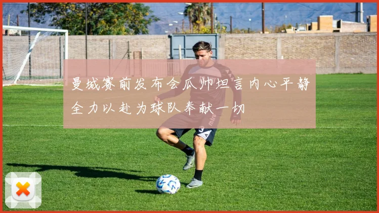 曼城赛前发布会瓜帅坦言内心平静全力以赴为球队奉献一切