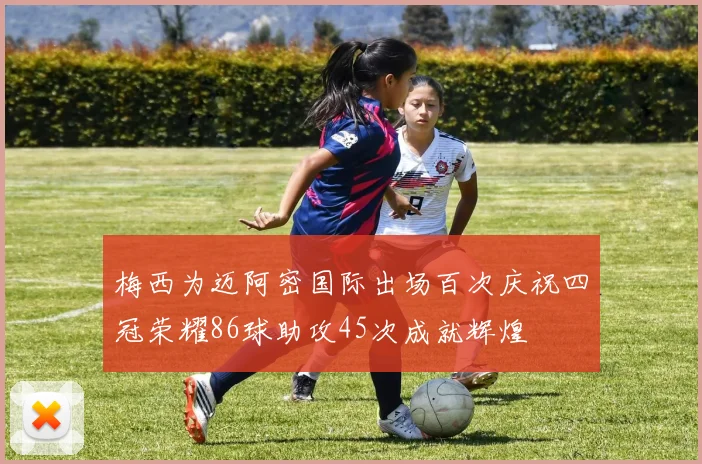 梅西为迈阿密国际出场百次庆祝四冠荣耀86球助攻45次成就辉煌