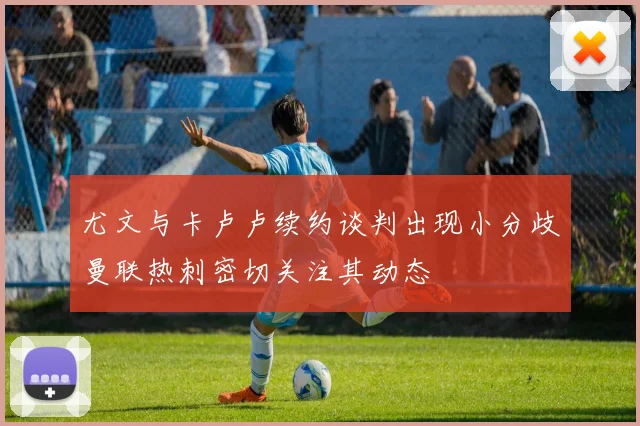 尤文与卡卢卢续约谈判出现小分歧曼联热刺密切关注其动态