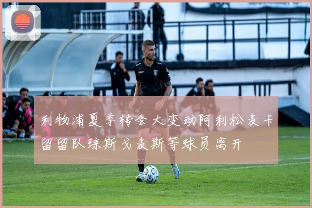 利物浦夏季转会大变动阿利松麦卡留留队琼斯戈麦斯等球员离开