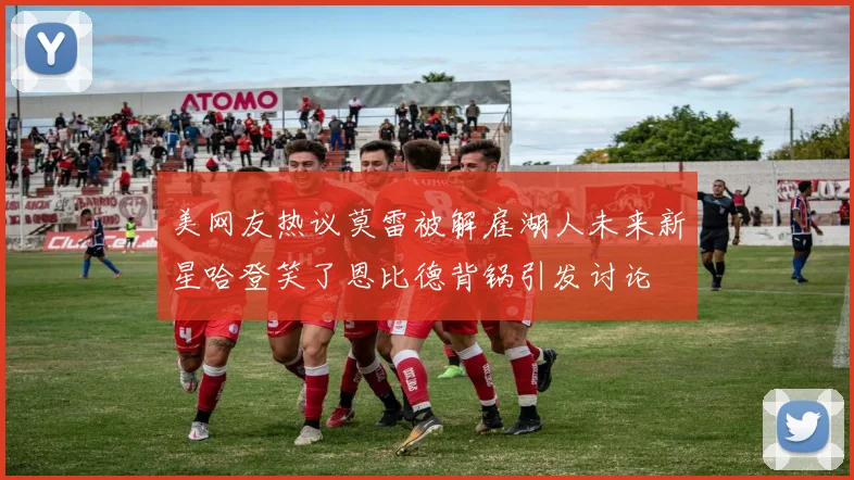 美网友热议莫雷被解雇湖人未来新星哈登笑了恩比德背锅引发讨论