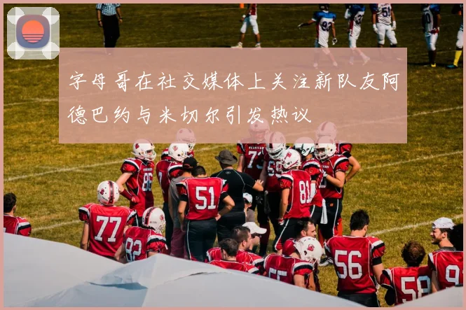 字母哥在社交媒体上关注新队友阿德巴约与米切尔引发热议