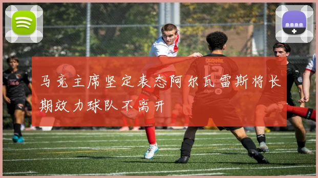 马竞主席坚定表态阿尔瓦雷斯将长期效力球队不离开
