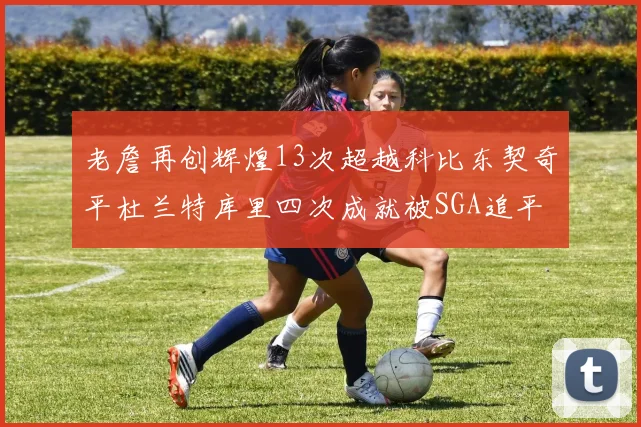 老詹再创辉煌13次超越科比东契奇平杜兰特库里四次成就被SGA追平