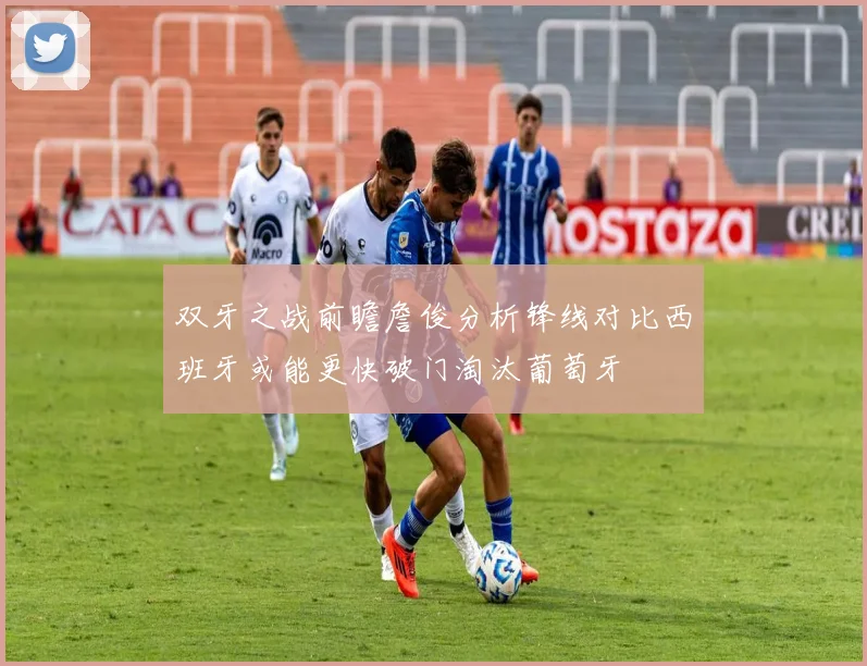 双牙之战前瞻詹俊分析锋线对比西班牙或能更快破门淘汰葡萄牙