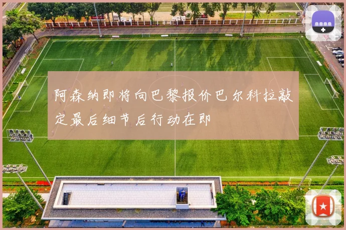 阿森纳即将向巴黎报价巴尔科拉敲定最后细节后行动在即