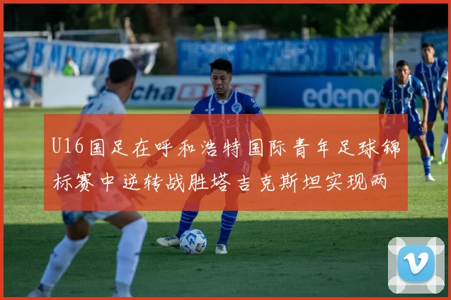 U16国足在呼和浩特国际青年足球锦标赛中逆转战胜塔吉克斯坦实现两连胜