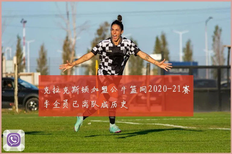 克拉克斯顿加盟公牛篮网2020-21赛季全员已离队成历史