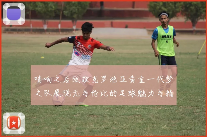 哨响之后致敬克罗地亚黄金一代梦之队展现无与伦比的足球魅力与精神