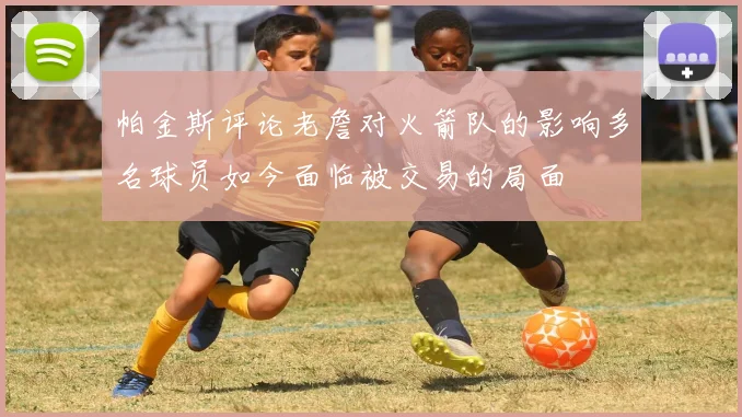 帕金斯评论老詹对火箭队的影响多名球员如今面临被交易的局面