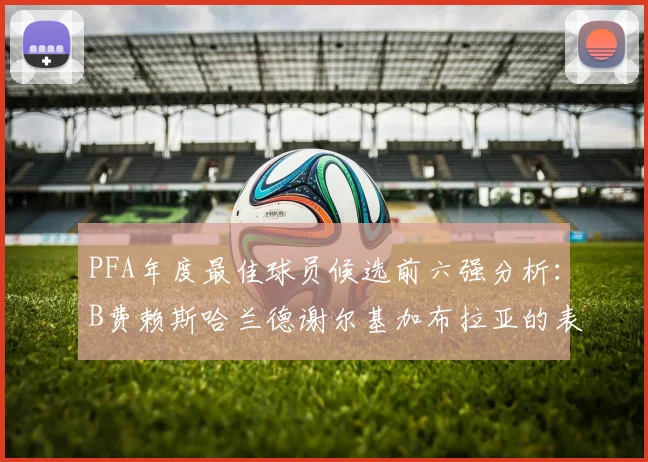 PFA年度最佳球员候选前六强分析：B费赖斯哈兰德谢尔基加布拉亚的表现对比