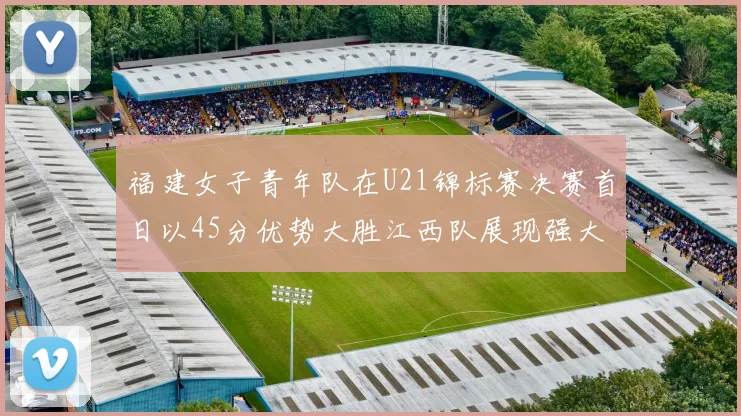 福建女子青年队在U21锦标赛决赛首日以45分优势大胜江西队展现强大实力