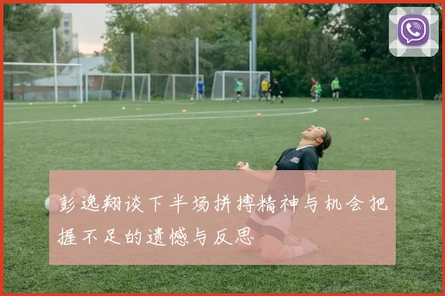 彭逸翔谈下半场拼搏精神与机会把握不足的遗憾与反思
