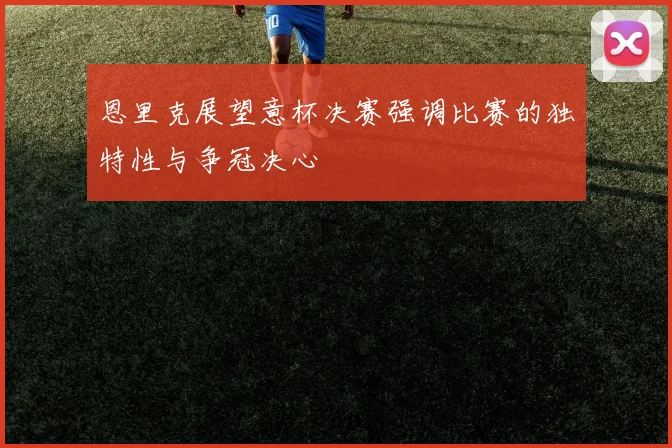 恩里克展望意杯决赛强调比赛的独特性与争冠决心
